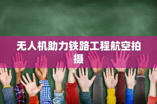 无人机助力铁路工程航空拍摄