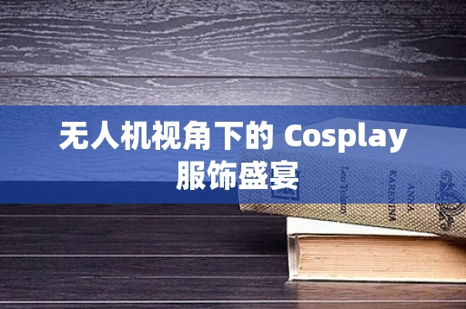 无人机视角下的 Cosplay 服饰盛宴