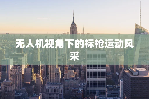 无人机视角下的标枪运动风采