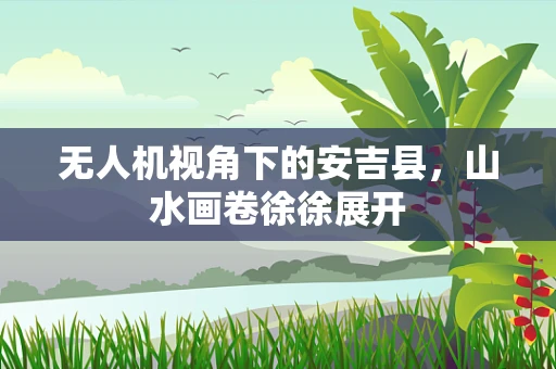 无人机视角下的安吉县，山水画卷徐徐展开