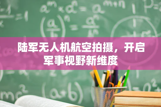 陆军无人机航空拍摄，开启军事视野新维度