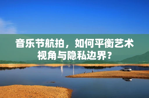 音乐节航拍，如何平衡艺术视角与隐私边界？