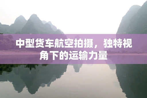 中型货车航空拍摄，独特视角下的运输力量