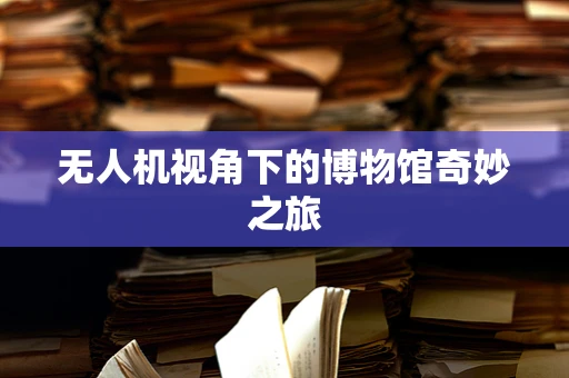 无人机视角下的博物馆奇妙之旅