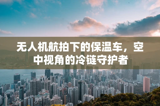无人机航拍下的保温车，空中视角的冷链守护者