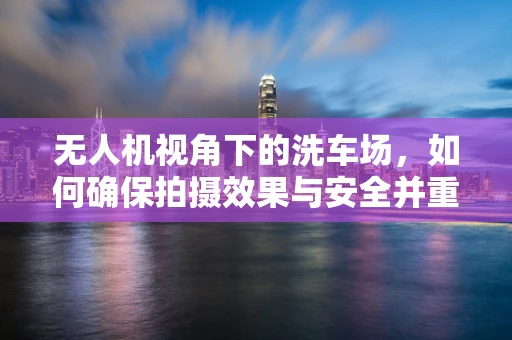 无人机视角下的洗车场，如何确保拍摄效果与安全并重？