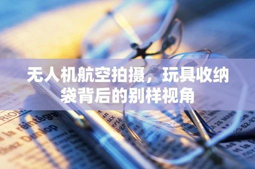无人机航空拍摄，玩具收纳袋背后的别样视角