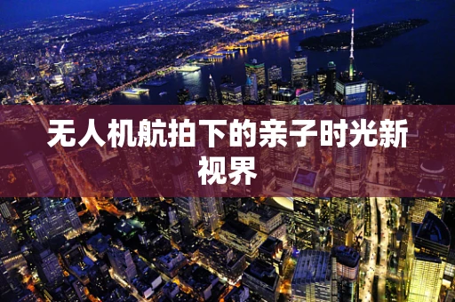 无人机航拍下的亲子时光新视界
