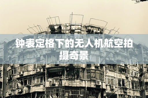 钟表定格下的无人机航空拍摄奇景