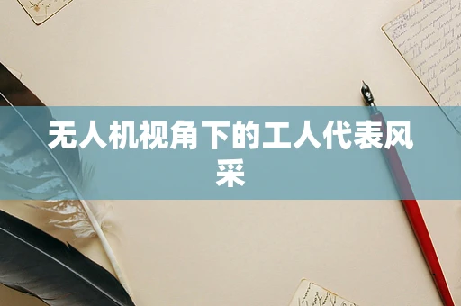 无人机视角下的工人代表风采