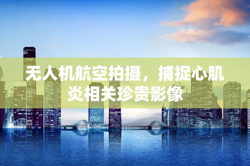无人机航空拍摄，捕捉心肌炎相关珍贵影像