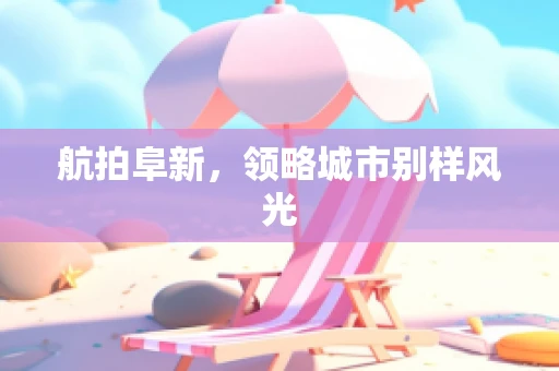 航拍阜新，领略城市别样风光
