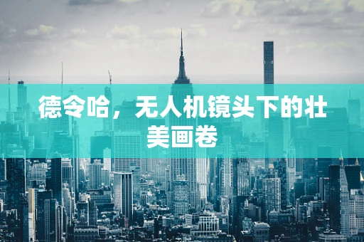 德令哈，无人机镜头下的壮美画卷