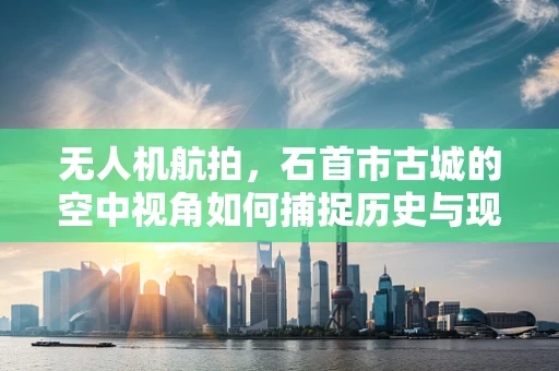 无人机航拍，石首市古城的空中视角如何捕捉历史与现代交融的独特魅力？