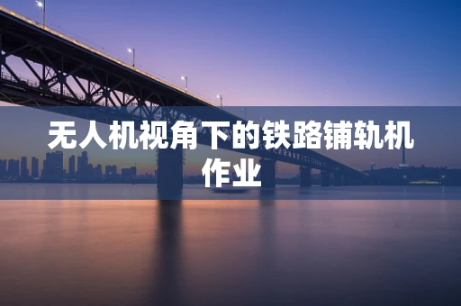 无人机视角下的铁路铺轨机作业