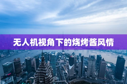 无人机视角下的烧烤酱风情