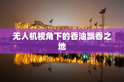 无人机视角下的香油飘香之地