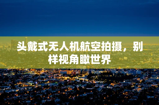 头戴式无人机航空拍摄，别样视角瞰世界