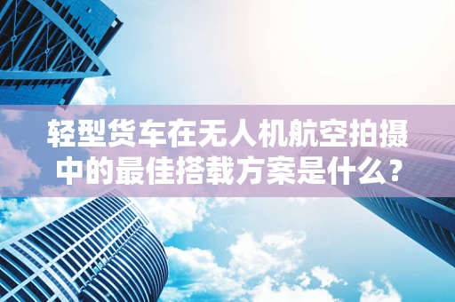 轻型货车在无人机航空拍摄中的最佳搭载方案是什么？