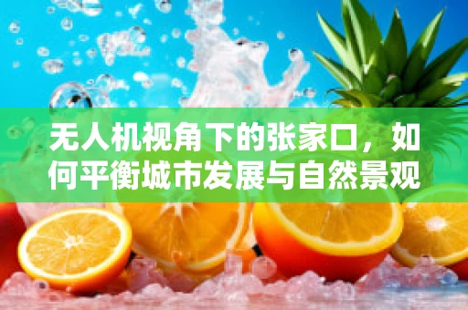 无人机视角下的张家口，如何平衡城市发展与自然景观的拍摄？
