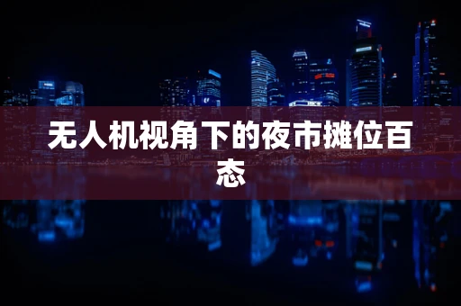 无人机视角下的夜市摊位百态