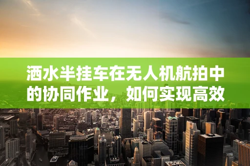 洒水半挂车在无人机航拍中的协同作业，如何实现高效灌溉与空中监测的完美结合？