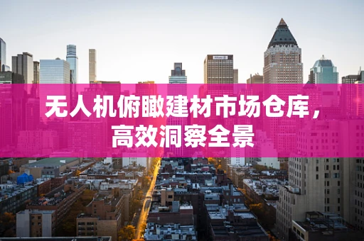 无人机俯瞰建材市场仓库，高效洞察全景