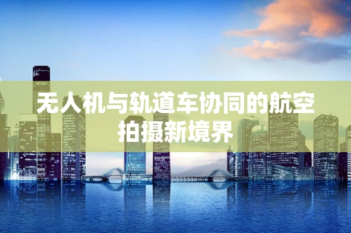 无人机与轨道车协同的航空拍摄新境界