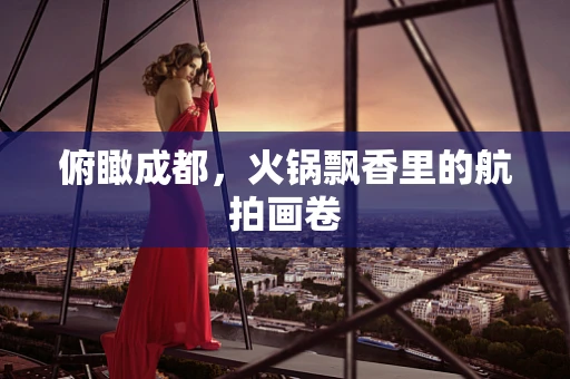 俯瞰成都，火锅飘香里的航拍画卷