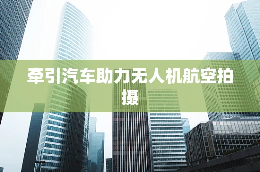 牵引汽车助力无人机航空拍摄