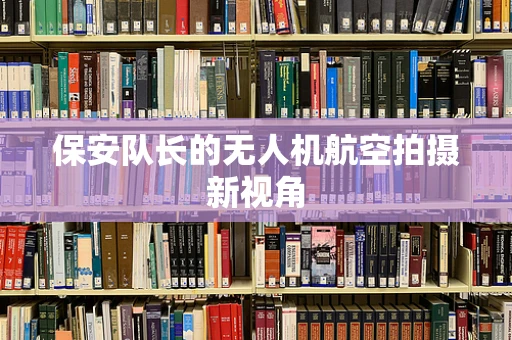 保安队长的无人机航空拍摄新视角