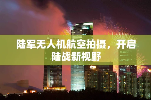 陆军无人机航空拍摄，开启陆战新视野