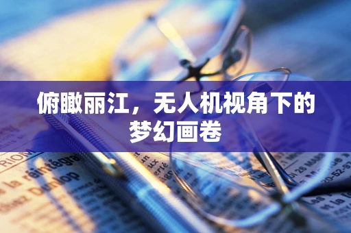 俯瞰丽江，无人机视角下的梦幻画卷