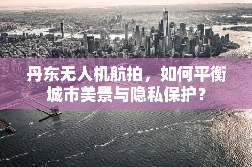 丹东无人机航拍，如何平衡城市美景与隐私保护？
