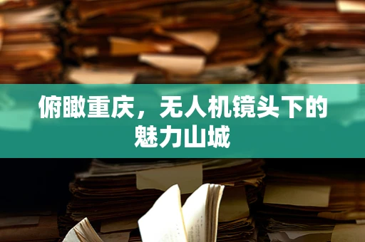 俯瞰重庆，无人机镜头下的魅力山城