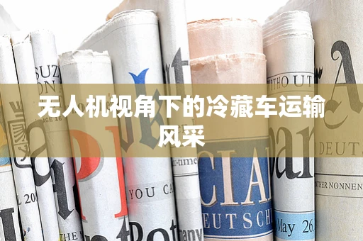 无人机视角下的冷藏车运输风采
