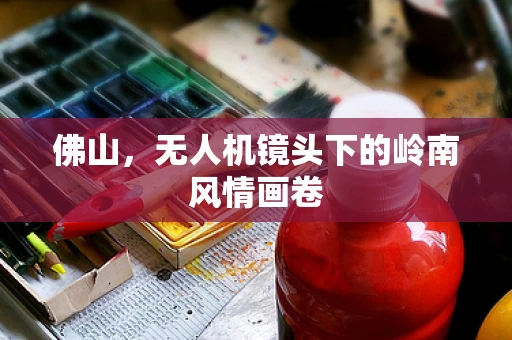 佛山，无人机镜头下的岭南风情画卷