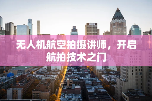 无人机航空拍摄讲师，开启航拍技术之门