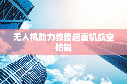 无人机助力救援起重机航空拍摄