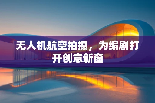 无人机航空拍摄，为编剧打开创意新窗