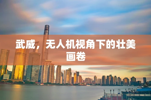 武威，无人机视角下的壮美画卷