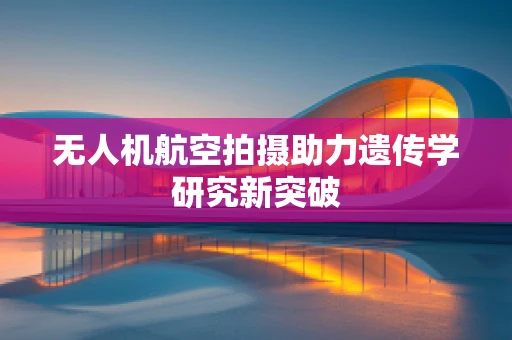 无人机航空拍摄助力遗传学研究新突破