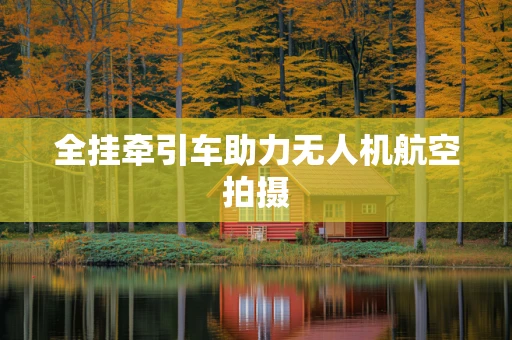全挂牵引车助力无人机航空拍摄