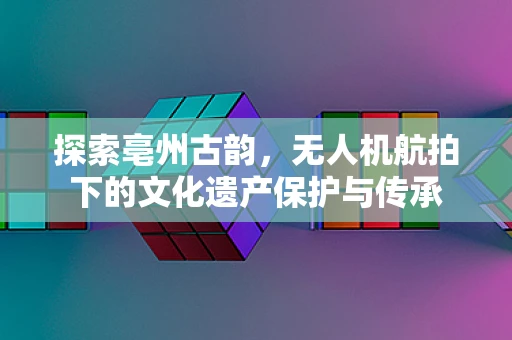 探索亳州古韵，无人机航拍下的文化遗产保护与传承