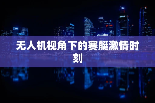 无人机视角下的赛艇激情时刻