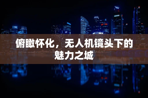 俯瞰怀化，无人机镜头下的魅力之城