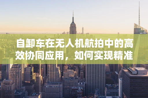 自卸车在无人机航拍中的高效协同应用，如何实现精准装载与卸载？