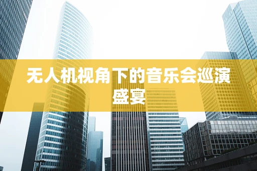 无人机视角下的音乐会巡演盛宴