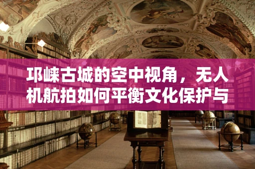 邛崃古城的空中视角，无人机航拍如何平衡文化保护与拍摄需求？