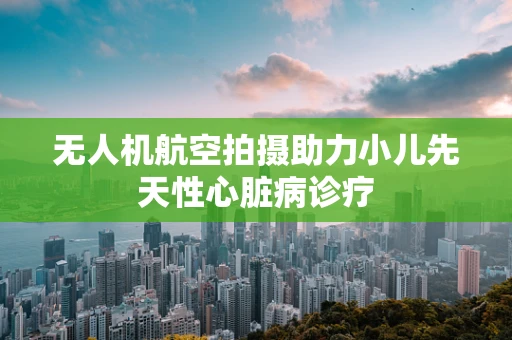 无人机航空拍摄助力小儿先天性心脏病诊疗